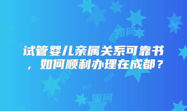 试管婴儿亲属关系可靠书，如何顺利办理在成都？