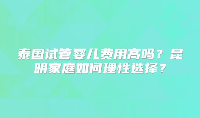 泰国试管婴儿费用高吗？昆明家庭如何理性选择？