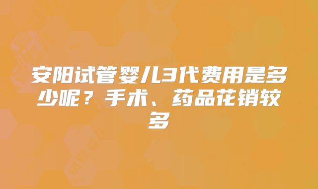 安阳试管婴儿3代费用是多少呢？手术、药品花销较多