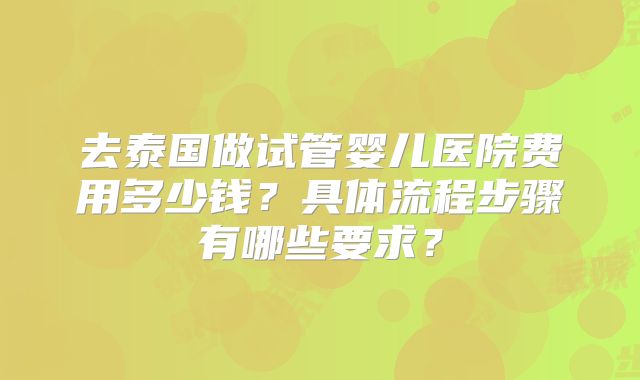 去泰国做试管婴儿医院费用多少钱？具体流程步骤有哪些要求？