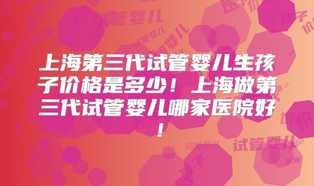 上海第三代试管婴儿生孩子价格是多少！上海做第三代试管婴儿哪家医院好！