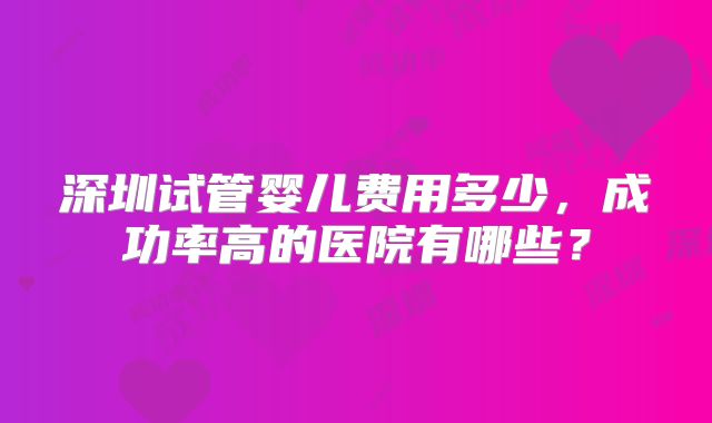 深圳试管婴儿费用多少，成功率高的医院有哪些？