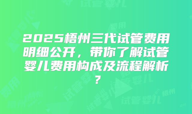 2025梧州三代试管费用明细公开,带你了解试管婴儿费用构成及流程解析?