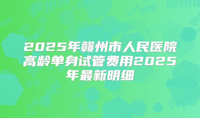 2025年赣州市人民医院高龄单身试管费用2025年最新明细