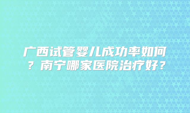 广西试管婴儿成功率如何？南宁哪家医院治疗好？