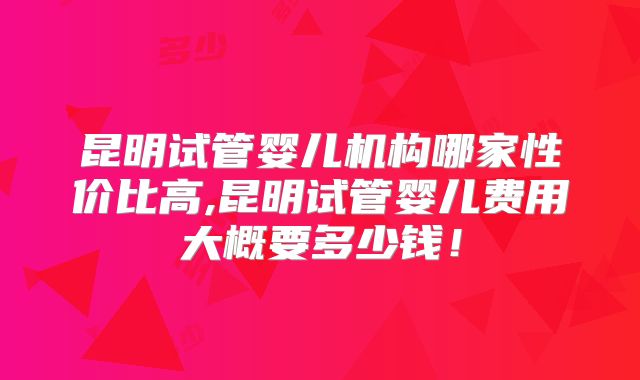 昆明试管婴儿机构哪家性价比高,昆明试管婴儿费用大概要多少钱！