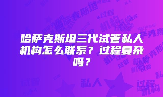 哈萨克斯坦三代试管私人机构怎么联系？过程复杂吗？