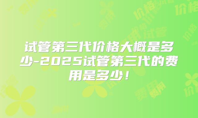 试管第三代价格大概是多少-2025试管第三代的费用是多少！