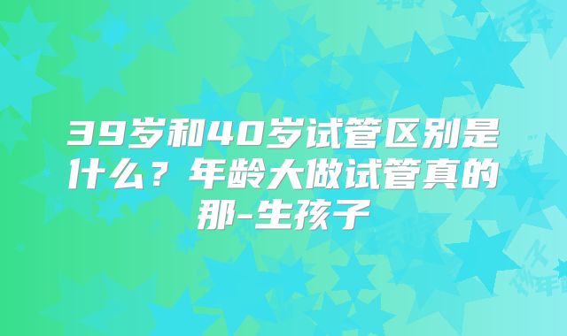 39岁和40岁试管区别是什么？年龄大做试管真的那-生孩子