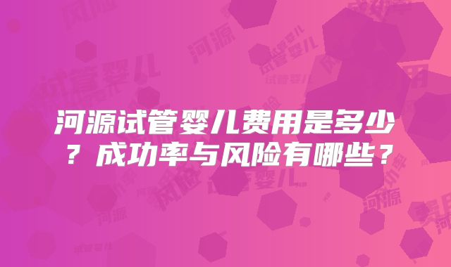 河源试管婴儿费用是多少？成功率与风险有哪些？