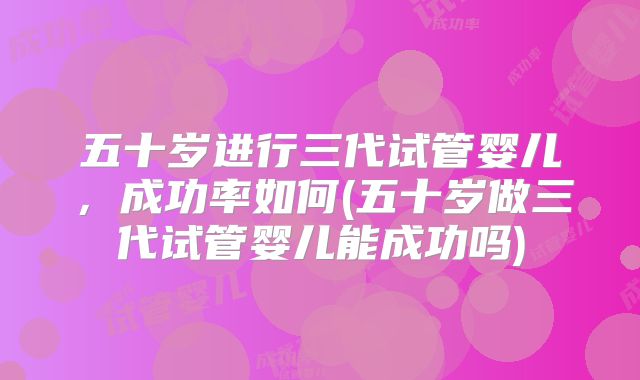 五十岁进行三代试管婴儿，成功率如何(五十岁做三代试管婴儿能成功吗)
