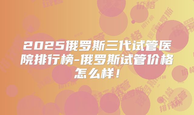 2025俄罗斯三代试管医院排行榜-俄罗斯试管价格怎么样！