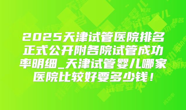 2025天津试管医院排名正式公开附各院试管成功率明细_天津试管婴儿哪家医院比较好要多少钱！