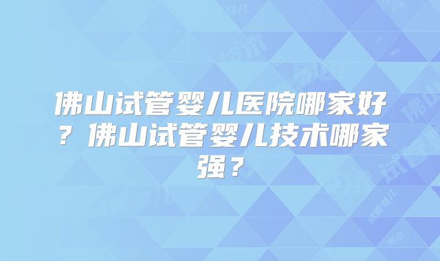 佛山试管婴儿医院哪家好？佛山试管婴儿技术哪家强？