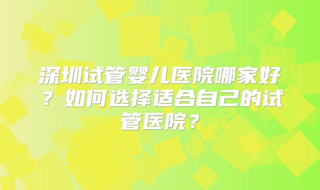 深圳试管婴儿医院哪家好？如何选择适合自己的试管医院？