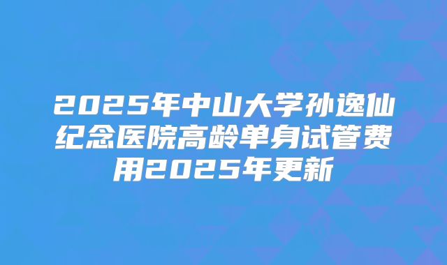 2025年中山大学孙逸仙纪念医院高龄单身试管费用2025年更新