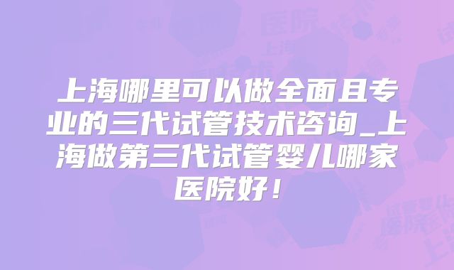 上海哪里可以做全面且专业的三代试管技术咨询_上海做第三代试管婴儿哪家医院好！