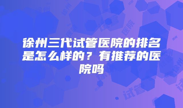 徐州三代试管医院的排名是怎么样的？有推荐的医院吗
