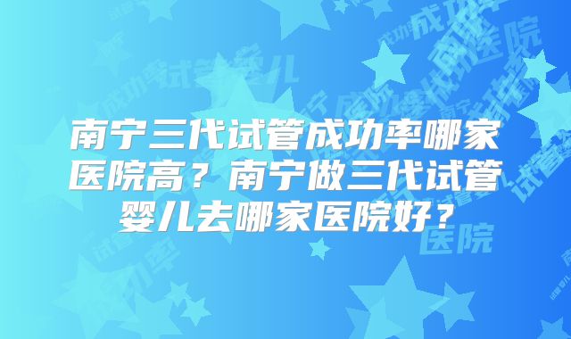 南宁三代试管成功率哪家医院高？南宁做三代试管婴儿去哪家医院好？