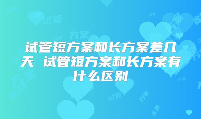 试管短方案和长方案差几天 试管短方案和长方案有什么区别