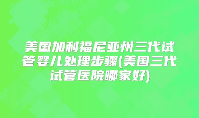 美国加利福尼亚州三代试管婴儿处理步骤(美国三代试管医院哪家好)