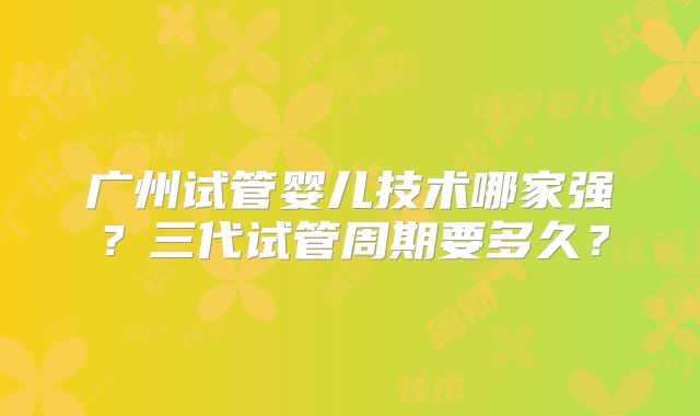 广州试管婴儿技术哪家强?三代试管周期要多久?