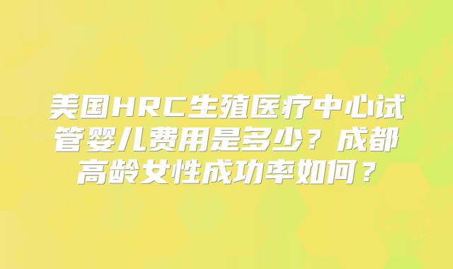 美国HRC生殖医疗中心试管婴儿费用是多少？成都高龄女性成功率如何？