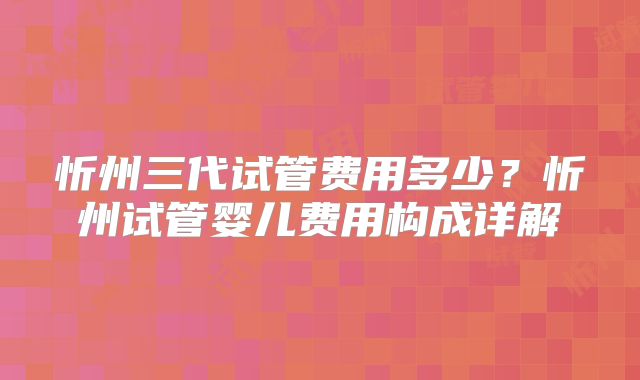忻州三代试管费用多少?忻州试管婴儿费用构成详解