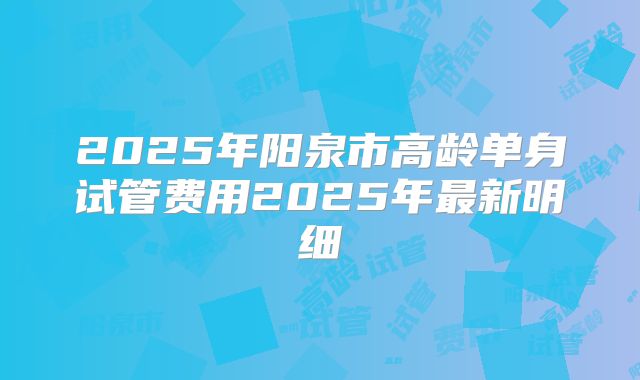 2025年阳泉市高龄单身试管费用2025年最新明细