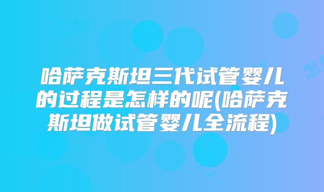 哈萨克斯坦三代试管婴儿的过程是怎样的呢(哈萨克斯坦做试管婴儿全流程)