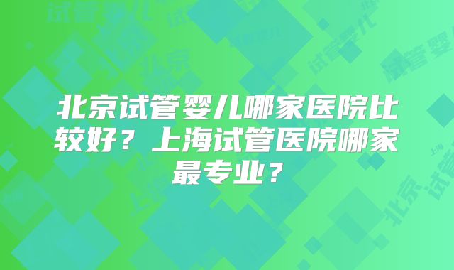 北京试管婴儿哪家医院比较好？上海试管医院哪家最专业？