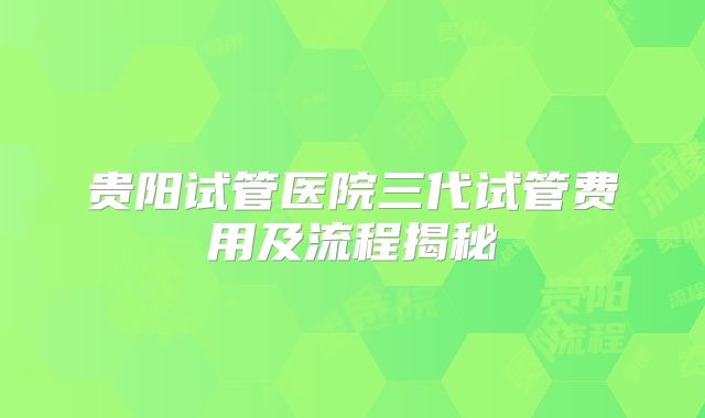 贵阳试管医院三代试管费用及流程揭秘