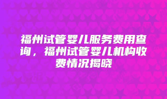 福州试管婴儿服务费用查询，福州试管婴儿机构收费情况揭晓