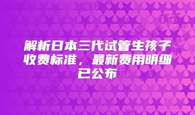 解析日本三代试管生孩子收费标准，最新费用明细已公布