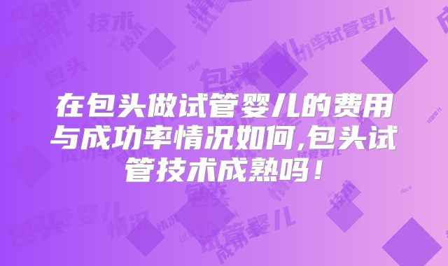 在包头做试管婴儿的费用与成功率情况如何,包头试管技术成熟吗！