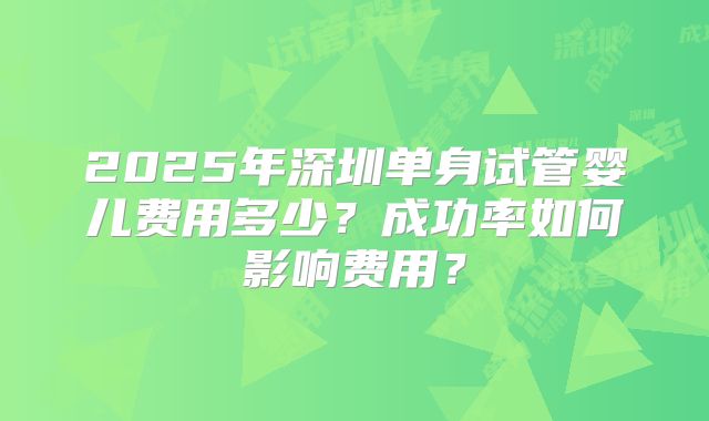 2025年深圳单身试管婴儿费用多少？成功率如何影响费用？