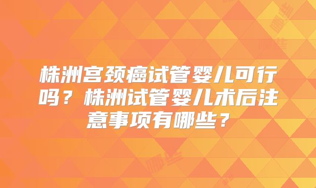 株洲宫颈癌试管婴儿可行吗？株洲试管婴儿术后注意事项有哪些？