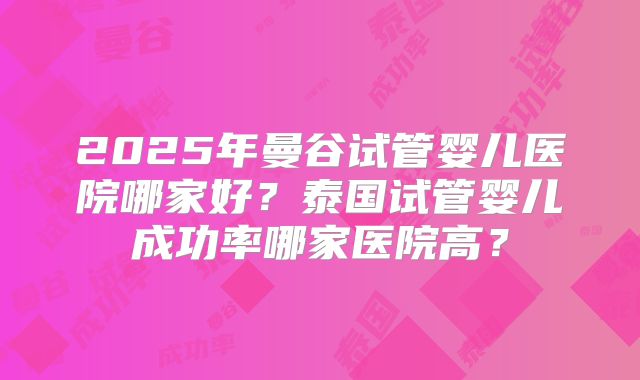 2025年曼谷试管婴儿医院哪家好？泰国试管婴儿成功率哪家医院高？