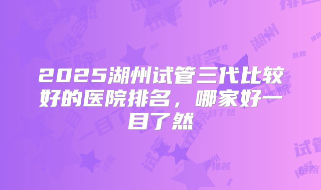 2025湖州试管三代比较好的医院排名，哪家好一目了然