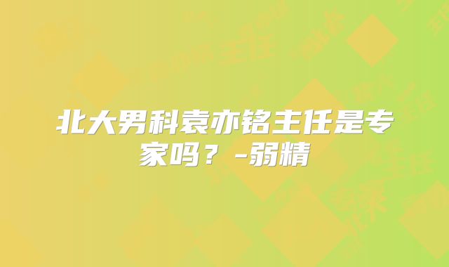 北大男科袁亦铭主任是专家吗？-弱精