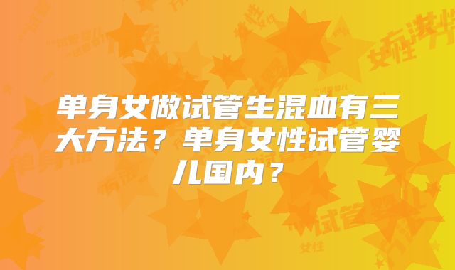 单身女做试管生混血有三大方法？单身女性试管婴儿国内？