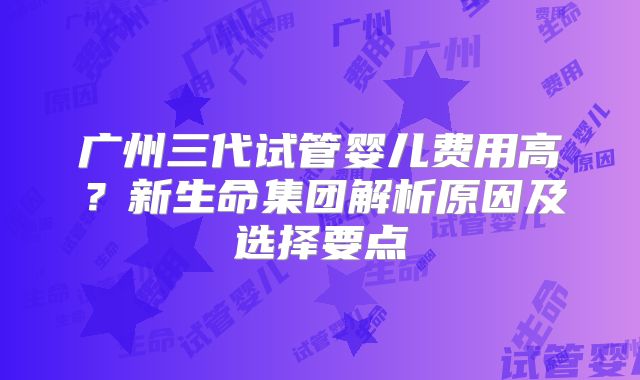 广州三代试管婴儿费用高？新生命集团解析原因及选择要点