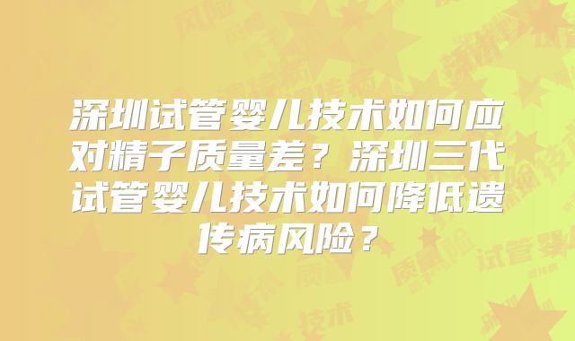 深圳试管婴儿技术如何应对精子质量差？深圳三代试管婴儿技术如何降低遗传病风险？
