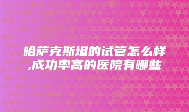 哈萨克斯坦的试管怎么样,成功率高的医院有哪些