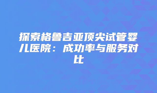 探索格鲁吉亚顶尖试管婴儿医院：成功率与服务对比