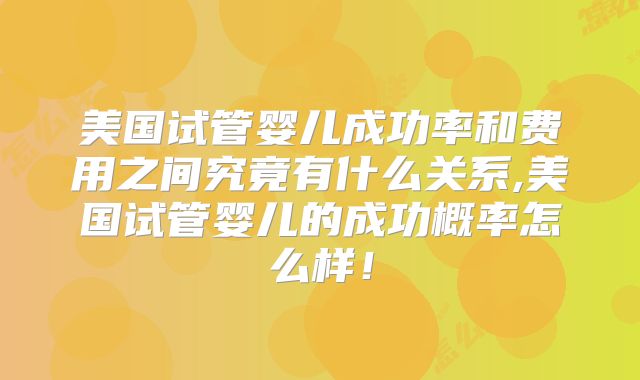 美国试管婴儿成功率和费用之间究竟有什么关系,美国试管婴儿的成功概率怎么样！
