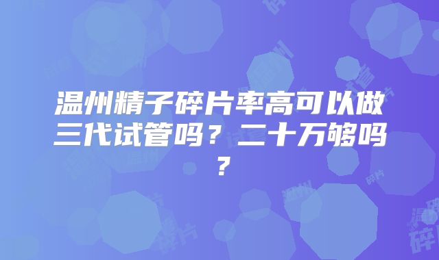 温州精子碎片率高可以做三代试管吗？二十万够吗？