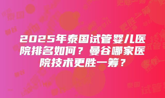 2025年泰国试管婴儿医院排名如何？曼谷哪家医院技术更胜一筹？