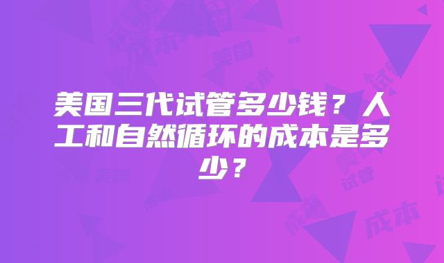 美国三代试管多少钱?人工和自然循环的成本是多少?