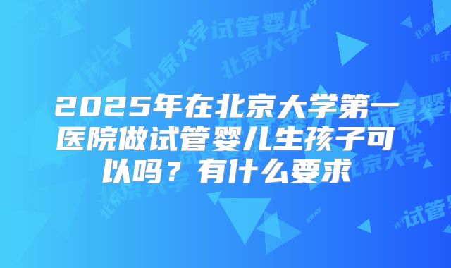 2025年在北京大学第一医院做试管婴儿生孩子可以吗？有什么要求